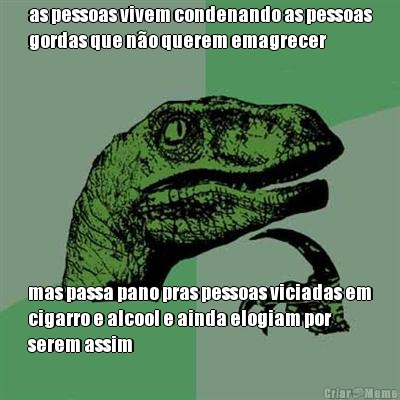 as pessoas vivem condenando as pessoas
gordas que n�o querem emagrecer mas passa pano pras pessoas viciadas em
cigarro e alcool e ainda elogiam por
serem assim