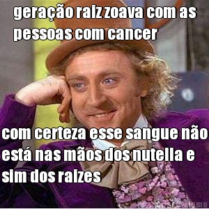 gera��o raiz zoava com as
pessoas com cancer com certeza esse sangue n�o
est� nas m�os dos nutella e
sim dos raizes