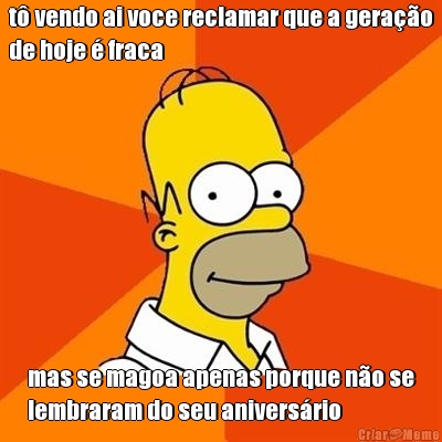 t� vendo ai voce reclamar que a gera��o
de hoje � fraca mas se magoa apenas porque n�o se
lembraram do seu anivers�rio