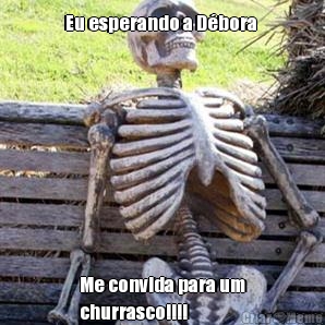 Eu esperando a D�bora  Me convida para um
churrasco!!!!