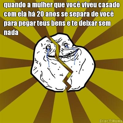quando a mulher que voc� viveu casado
com ela h� 20 anos se separa de voc�
para pegar teus bens e te deixar sem
nada 