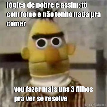l�gica de pobre � assim: t�
com fome e n�o tenho nada pra
comer vou fazer mais uns 3 filhos
pra ver se resolve
