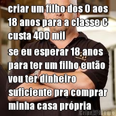 criar um filho dos 0 aos
18 anos para a classe C
custa 400 mil se eu esperar 18 anos
para ter um filho ent�o
vou ter dinheiro
suficiente pra comprar
minha casa pr�pria