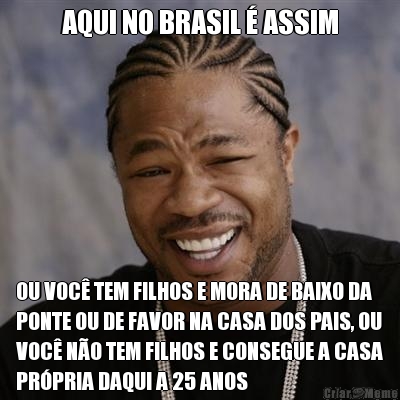AQUI NO BRASIL � ASSIM OU VOC� TEM FILHOS E MORA DE BAIXO DA
PONTE OU DE FAVOR NA CASA DOS PAIS, OU
VOC� N�O TEM FILHOS E CONSEGUE A CASA
PR�PRIA DAQUI A 25 ANOS