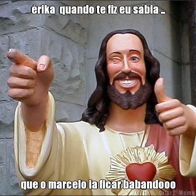 �rika  quando te fiz eu sabia ... que o marcelo ia ficar babandooo