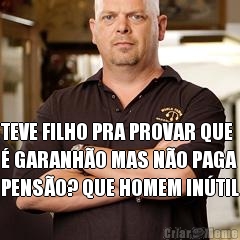  TEVE FILHO PRA PROVAR QUE
� GARANH�O MAS N�O PAGA
PENS�O? QUE HOMEM IN�TIL