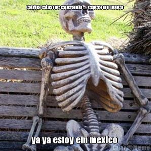 catrina estas me esperando .... espera um pouco  ya ya estoy em mexico 