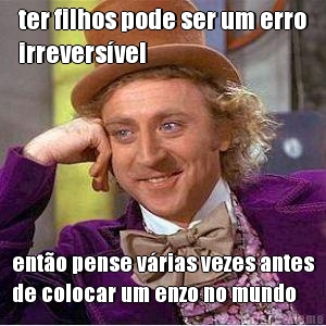 ter filhos pode ser um erro
irrevers�vel ent�o pense v�rias vezes antes
de colocar um enzo no mundo