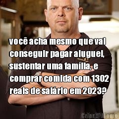  voc� acha mesmo que vai
conseguir pagar aluguel,
sustentar uma fam�lia, e
comprar comida com 1302
reais de sal�rio em 2023?