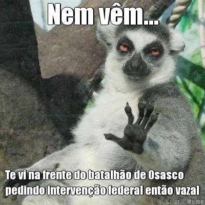 Nem v�m... Te vi na frente do batalh�o de Osasco
pedindo interven��o federal ent�o vaza!