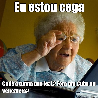 Eu estou cega Cad� a turma que fez L? Fora pra Cuba ou
Venezuela?