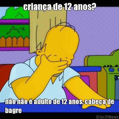 crian�a de 12 anos? n�o n�o � adulto de 12 anos, cabe�a de
bagre
