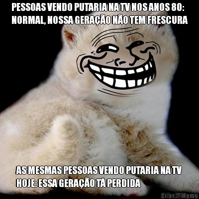 PESSOAS VENDO PUTARIA NA TV NOS ANOS 80:
NORMAL, NOSSA GERA��O N�O TEM FRESCURA AS MESMAS PESSOAS VENDO PUTARIA NA TV
HOJE: ESSA GERA��O T� PERDIDA