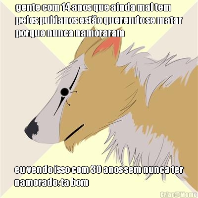 gente com 14 anos que ainda mal tem
pelos pubianos est�o querendo se matar
porque nunca namoraram eu vendo isso com 30 anos sem nunca ter
namorado: ta bom