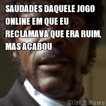 SAUDADES DAQUELE JOGO
ONLINE EM QUE EU
RECLAMAVA QUE ERA RUIM,
MAS ACABOU 