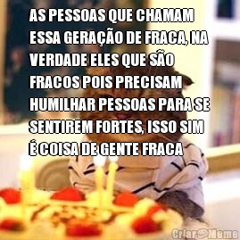 AS PESSOAS QUE CHAMAM
ESSA GERA��O DE FRACA, NA
VERDADE ELES QUE S�O
FRACOS POIS PRECISAM
HUMILHAR PESSOAS PARA SE
SENTIREM FORTES, ISSO SIM
� COISA DE GENTE FRACA 