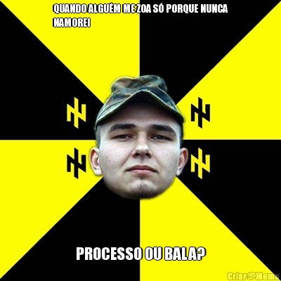 QUANDO ALGU�M ME ZOA S� PORQUE NUNCA
NAMOREI PROCESSO OU BALA?