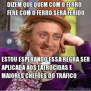 DIZEM QUE QUEM COM O FERRO
FERE COM O FERRO SER� FERIDO ESTOU ESPERANDO ESSA REGRA SER
APLICADA AOS LATROCIDAS E
MAIORES CHEF�ES DO TR�FICO