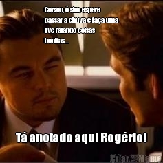 Gerson, � sim, espere
passar a chuva e fa�a uma
live falando coisas
bonitas... T� anotado aqui Rog�rio!