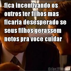 fica incentivando os
outros ter filhos mas
ficaria desesperado se
seus filhos gerassem
netos pra voce cuidar 