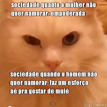 sociedade quanto a mulher n�o
quer namorar: empoderada sociedade quando o homem n�o
quer namorar: faz um esfor�o
a� pra gostar de mui�