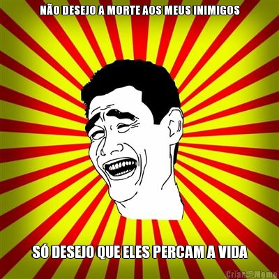 N�O DESEJO A MORTE AOS MEUS INIMIGOS S� DESEJO QUE ELES PERCAM A VIDA