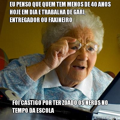EU PENSO QUE QUEM TEM MENOS DE 40 ANOS
HOJE EM DIA E TRABALHA DE GARI,
ENTREGADOR OU FAXINEIRO FOI CASTIGO POR TER ZOADO OS NERDS NO
TEMPO DA ESCOLA