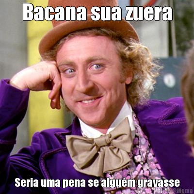Bacana sua zuera Seria uma pena se algu�m gravasse