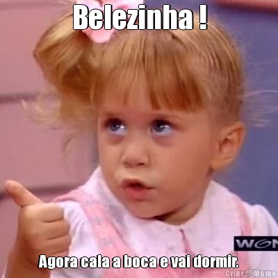 Belezinha ! Agora cala a boca e vai dormir.
