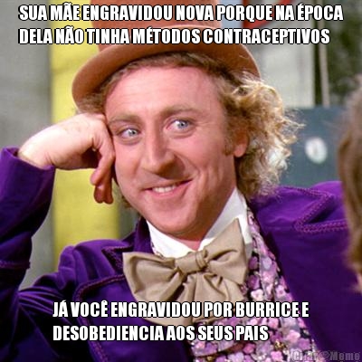 SUA M�E ENGRAVIDOU NOVA PORQUE NA �POCA
DELA N�O TINHA M�TODOS CONTRACEPTIVOS J� VOC� ENGRAVIDOU POR BURRICE E
DESOBEDIENCIA AOS SEUS PAIS