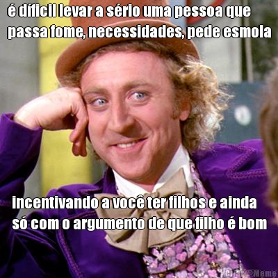 � d�ficil levar a s�rio uma pessoa que
passa fome, necessidades, pede esmola incentivando a voc� ter filhos e ainda
s� com o argumento de que filho � bom