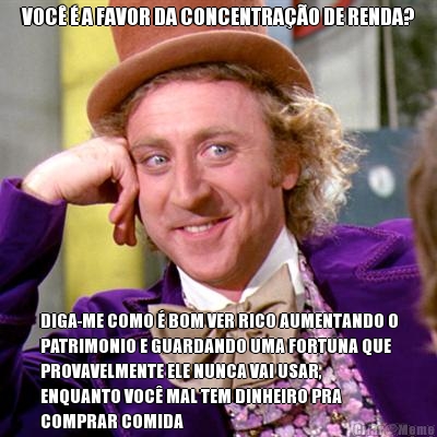 VOC� � A FAVOR DA CONCENTRA��O DE RENDA? DIGA-ME COMO � BOM VER RICO AUMENTANDO O
PATRIMONIO E GUARDANDO UMA FORTUNA QUE
PROVAVELMENTE ELE NUNCA VAI USAR,
ENQUANTO VOC� MAL TEM DINHEIRO PRA
COMPRAR COMIDA