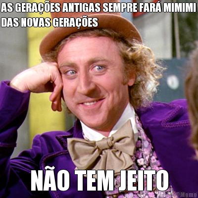 AS GERA��ES ANTIGAS SEMPRE FAR� MIMIMI
DAS NOVAS GERA��ES N�O TEM JEITO