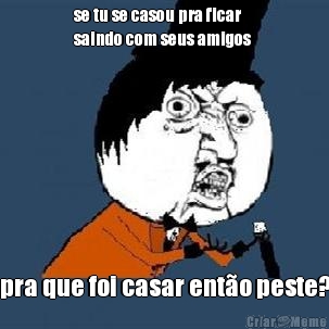 se tu se casou pra ficar
saindo com seus amigos  pra que foi casar ent�o peste?