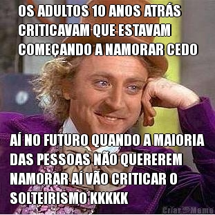 OS ADULTOS 10 ANOS ATR�S
CRITICAVAM QUE ESTAVAM
COME�ANDO A NAMORAR CEDO A� NO FUTURO QUANDO A MAIORIA
DAS PESSOAS N�O QUEREREM
NAMORAR A� V�O CRITICAR O
SOLTEIRISMO KKKKK
