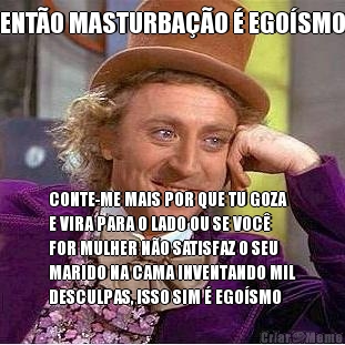 ENT�O MASTURBA��O � EGO�SMO CONTE-ME MAIS POR QUE TU GOZA
E VIRA PARA O LADO OU SE VOC�
FOR MULHER N�O SATISFAZ O SEU
MARIDO NA CAMA INVENTANDO MIL
DESCULPAS, ISSO SIM � EGO�SMO