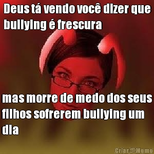 Deus t� vendo voc� dizer que
bullying � frescura mas morre de medo dos seus
filhos sofrerem bullying um
dia