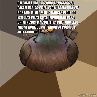 O BRASIL � UM PA�S ONDE AS PESSOAS SE
CASAM V�RIAS VEZES, V�O � IGREJA UMA VEZ
POR ANO, MILHOES DE CRIAN�AS PEDINDO
ESMOLAS PELAS RUAS, IMPUNIDADE PARA
CRIMINOSOS, M�E SOLTEIRA PRA TODO LADO,
MAS SE ACHA CONSERVADOR S� PORQUE �
ANTI-ABORTO 