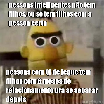 pessoas inteligentes n�o tem
filhos, ou s� tem filhos com a
pessoa certa pessoas com QI de jegue tem
filhos com 6 meses de
relacionamento pra se separar
depois