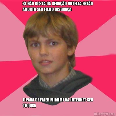 SE N�O GOSTA DA GERA��O NUTELLA ENT�O
ABORTA SEU FILHO DISGRA�A E PARA DE FAZER MIMIMI NA INTERNET SEU
TROUXA