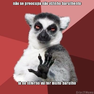 n�o se preocupa n�o vizinho barulhento l� no inferno vai ter muito barulho