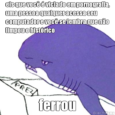 eis que voc� � viciado em pornografia,
uma pessoa qualquer acessa seu
computador e voc� se lembra que n�o
limpou o hist�rico ferrou