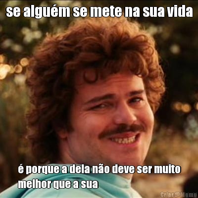 se algu�m se mete na sua vida � porque a dela n�o deve ser muito
melhor que a sua