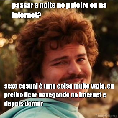 passar a noite no puteiro ou na
internet? sexo casual � uma coisa muito vazia, eu
prefiro ficar navegando na internet e
depois dormir