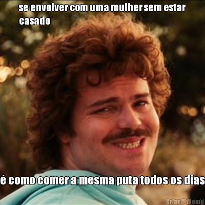 se envolver com uma mulher sem estar
casado � como comer a mesma puta todos os dias
