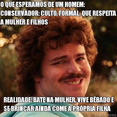 O QUE ESPERAMOS DE UM HOMEM:
CONSERVADOR: CULTO, FORMAL, QUE RESPEITA
A MULHER E FILHOS REALIDADE: BATE NA MULHER, VIVE B�BADO E
SE BRINCAR AINDA COME A PR�PRIA FILHA