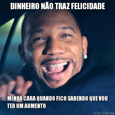 DINHEIRO N�O TRAZ FELICIDADE MINHA CARA QUANDO FICO SABENDO QUE VOU
TER UM AUMENTO