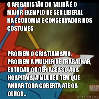 O AFEGANIST�O DO TALIB� � O
MAIOR EXEMPLO DE SER LIBERAL
NA ECONOMIA E CONSERVADOR NOS
COSTUMES PROIBEM O CRISTIANISMO,
PROIBEM A MULHER DE TRABALHAR,
ESTUDAR OU TER ACESSO AOS
HOSPITAIS, A MULHER TEM QUE
ANDAR TODA COBERTA AT� OS
OLHOS...