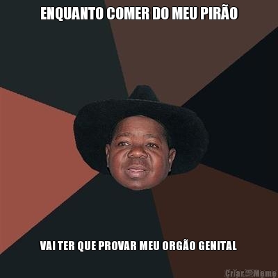 ENQUANTO COMER DO MEU PIR�O VAI TER QUE PROVAR MEU ORG�O GENITAL