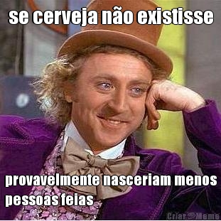 se cerveja n�o existisse provavelmente nasceriam menos
pessoas feias